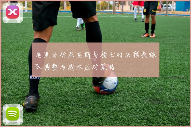老里分析尼克斯与骑士对决预判球队调整与战术应对策略