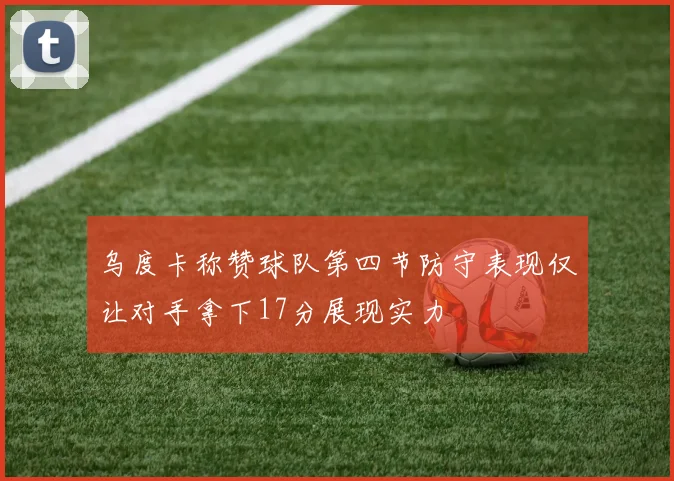 乌度卡称赞球队第四节防守表现仅让对手拿下17分展现实力