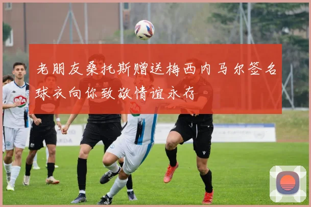 老朋友桑托斯赠送梅西内马尔签名球衣向你致敬情谊永存