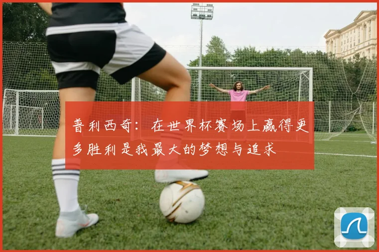 普利西奇：在世界杯赛场上赢得更多胜利是我最大的梦想与追求