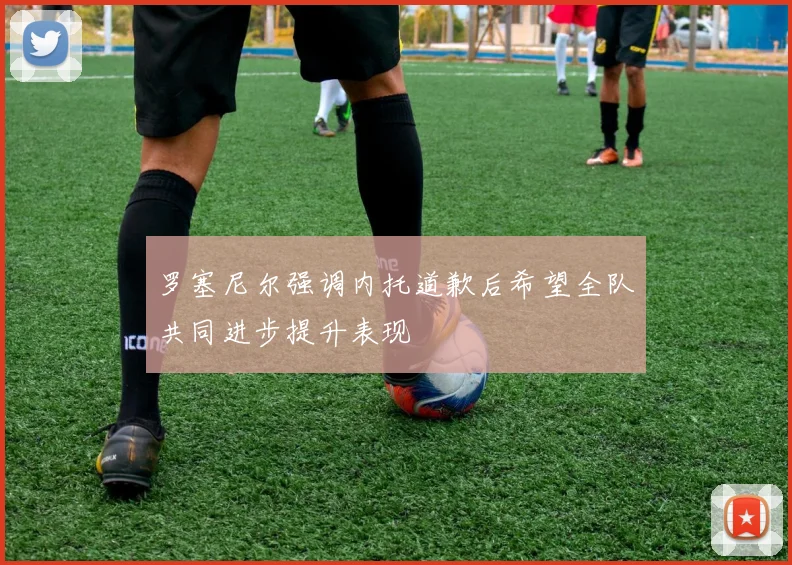 罗塞尼尔强调内托道歉后希望全队共同进步提升表现