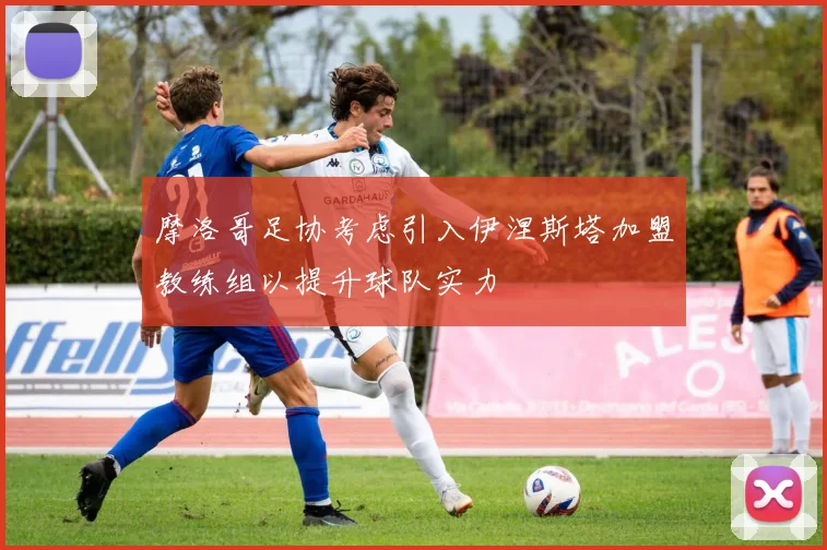 摩洛哥足协考虑引入伊涅斯塔加盟教练组以提升球队实力