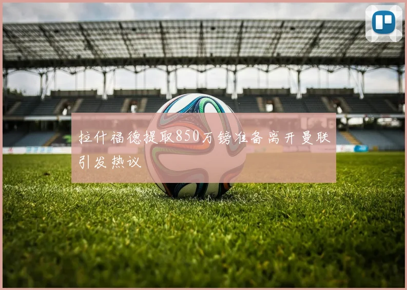 拉什福德提取850万镑准备离开曼联引发热议