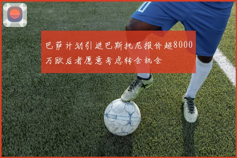 巴萨计划引进巴斯托尼报价超8000万欧后者愿意考虑转会机会