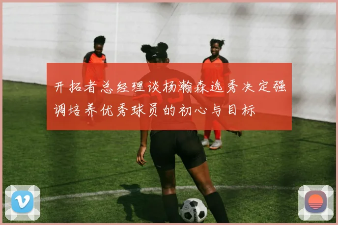 开拓者总经理谈杨瀚森选秀决定强调培养优秀球员的初心与目标