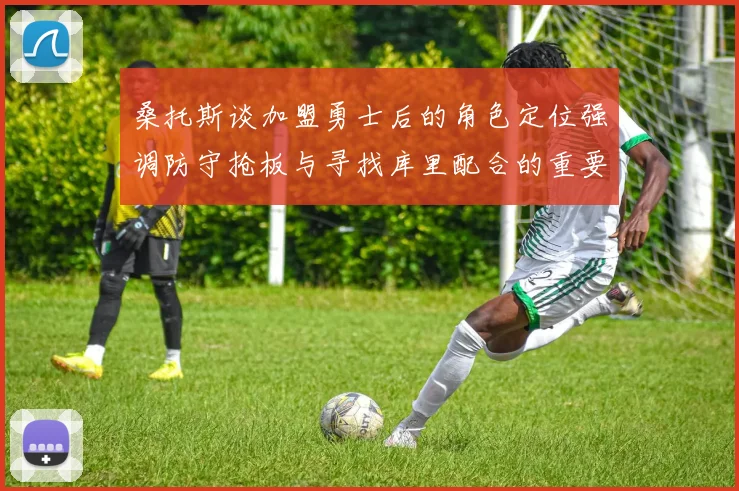 桑托斯谈加盟勇士后的角色定位强调防守抢板与寻找库里配合的重要性