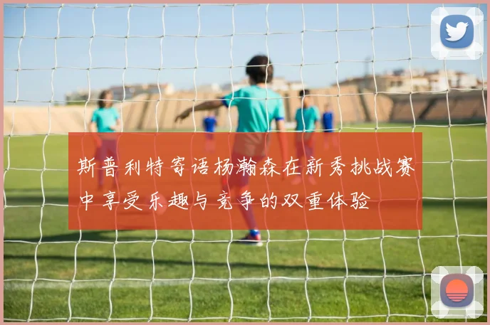 斯普利特寄语杨瀚森在新秀挑战赛中享受乐趣与竞争的双重体验