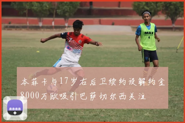 本菲卡与17岁右后卫续约设解约金8000万欧吸引巴萨切尔西关注