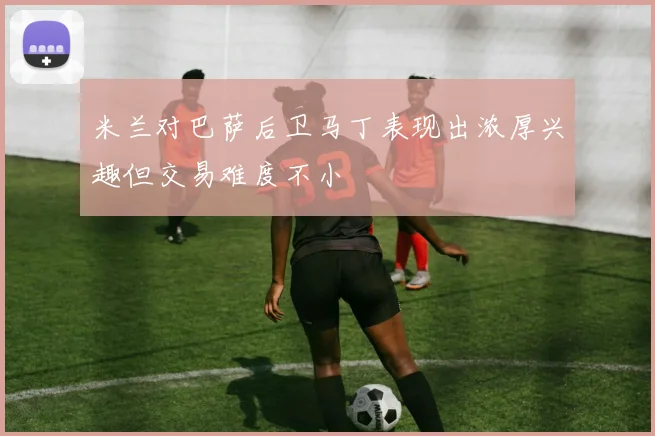 米兰对巴萨后卫马丁表现出浓厚兴趣但交易难度不小