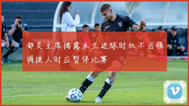 都灵主席揭露米兰进球时机不当强调换人时应暂停比赛