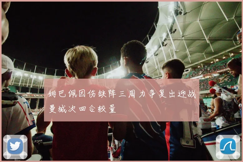 姆巴佩因伤缺阵三周力争复出迎战曼城次回合较量
