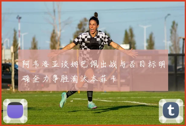 阿韦洛亚谈姆巴佩出战与否目标明确全力争胜淘汰本菲卡