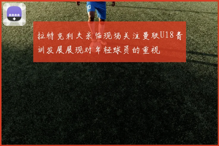拉特克利夫亲临现场关注曼联U18青训发展展现对年轻球员的重视