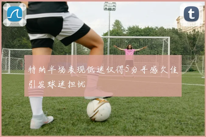 特纳半场表现低迷仅得5分手感欠佳引发球迷担忧