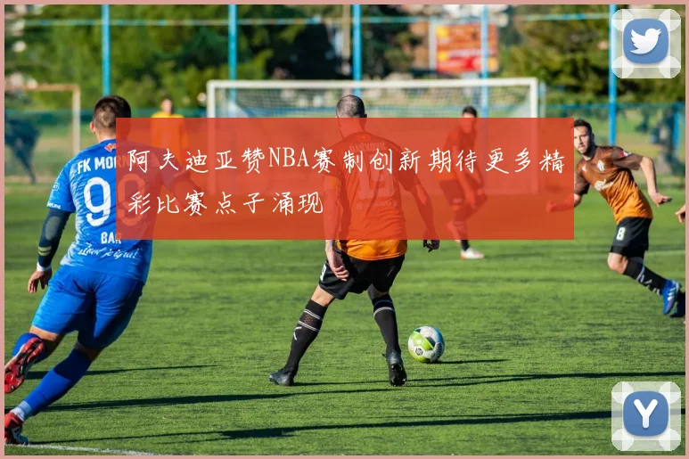 阿夫迪亚赞NBA赛制创新期待更多精彩比赛点子涌现