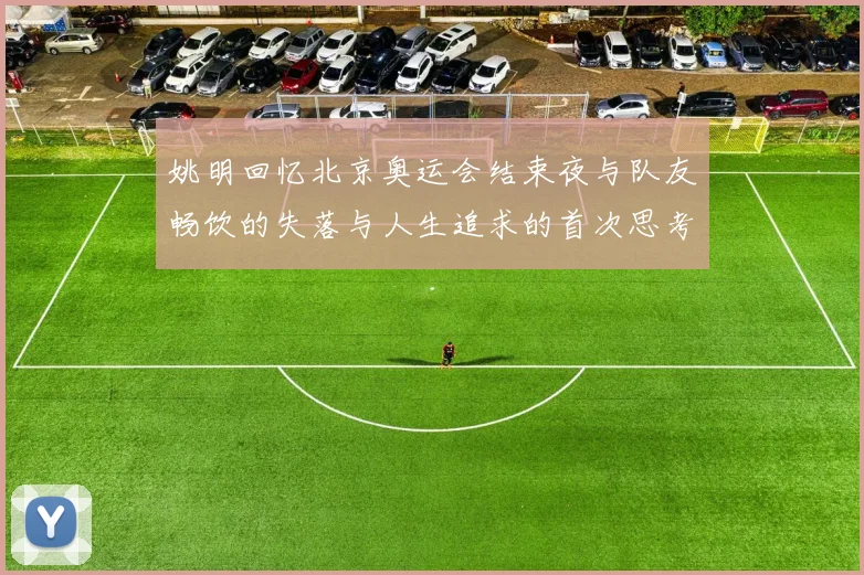 姚明回忆北京奥运会结束夜与队友畅饮的失落与人生追求的首次思考