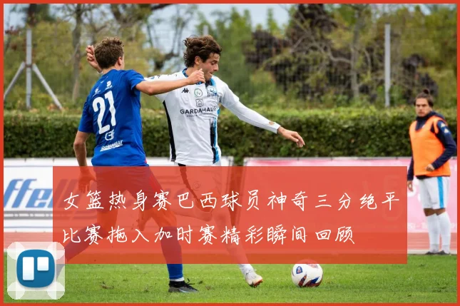 女篮热身赛巴西球员神奇三分绝平比赛拖入加时赛精彩瞬间回顾