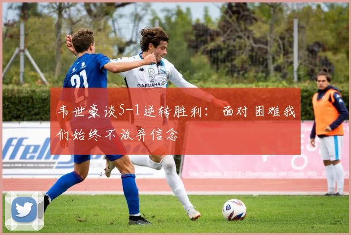 韦世豪谈5-1逆转胜利：面对困难我们始终不放弃信念