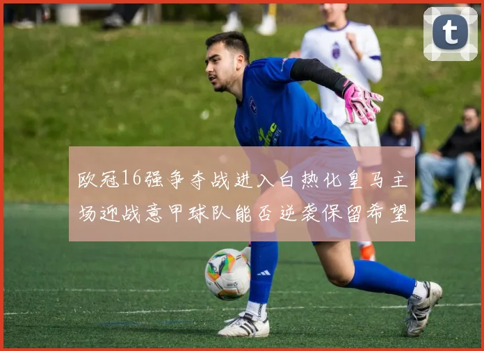 欧冠16强争夺战进入白热化皇马主场迎战意甲球队能否逆袭保留希望