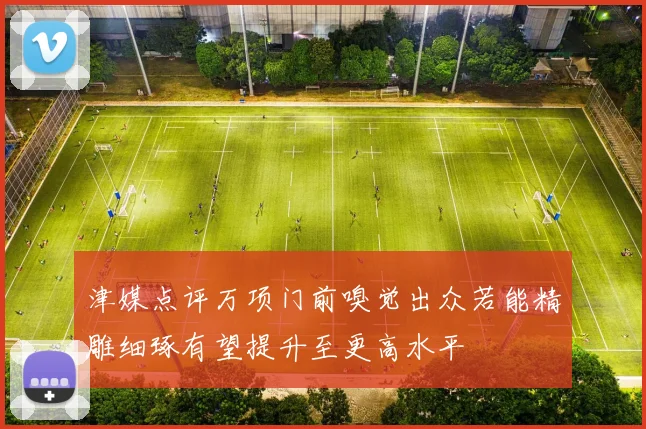 津媒点评万项门前嗅觉出众若能精雕细琢有望提升至更高水平
