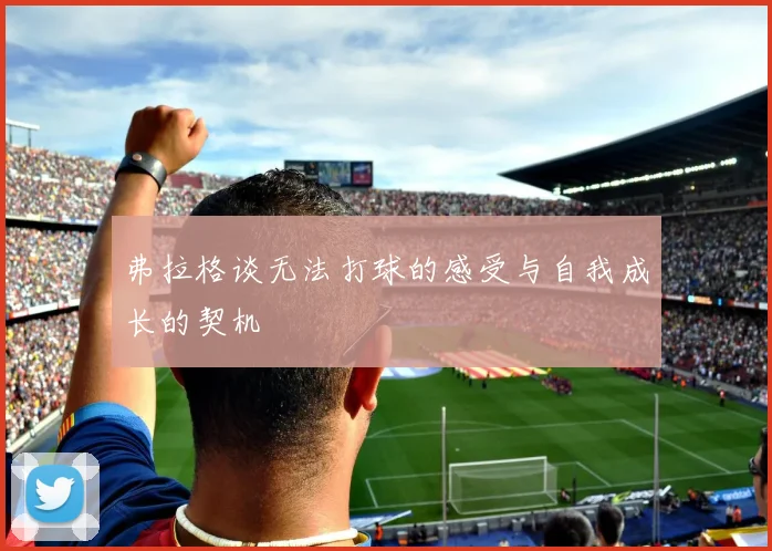 弗拉格谈无法打球的感受与自我成长的契机