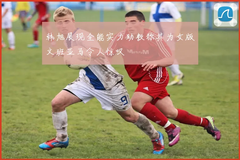 韩旭展现全能实力助教称其为女版文班亚马令人惊叹