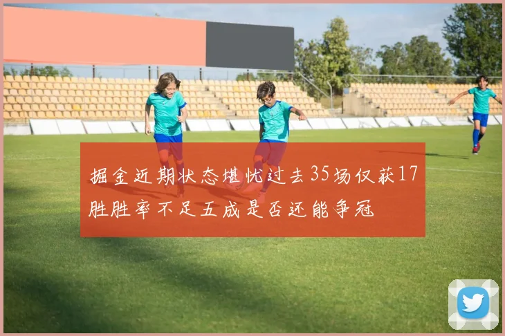 掘金近期状态堪忧过去35场仅获17胜胜率不足五成是否还能争冠
