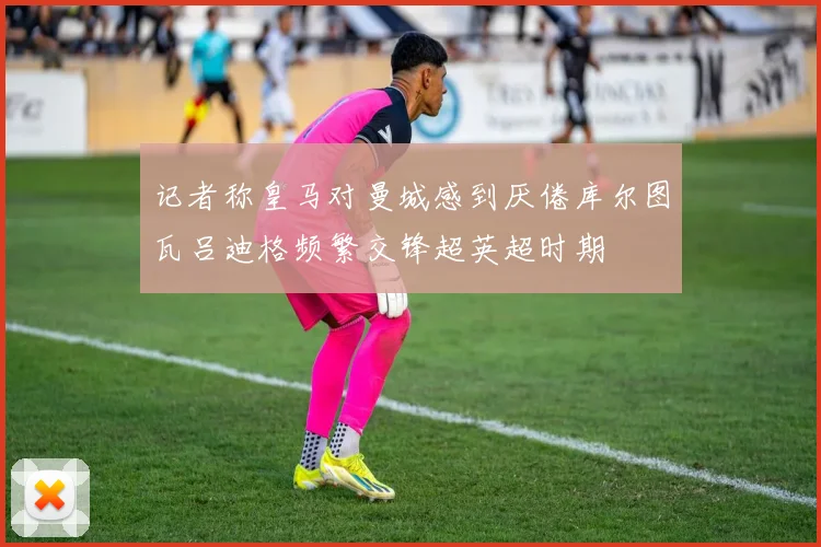 记者称皇马对曼城感到厌倦库尔图瓦吕迪格频繁交锋超英超时期