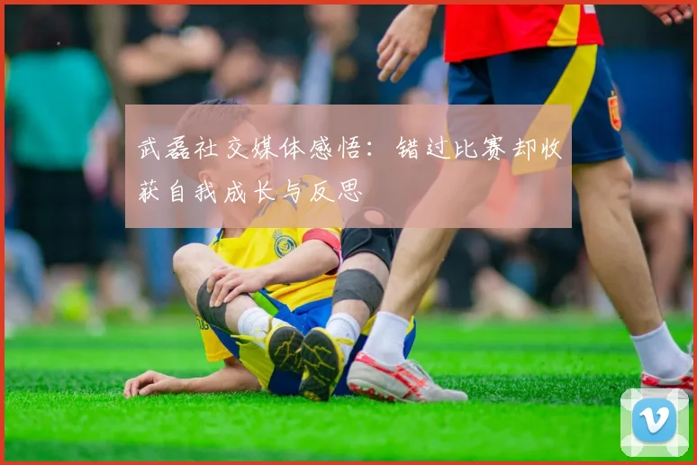 武磊社交媒体感悟：错过比赛却收获自我成长与反思