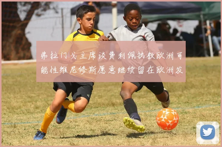 弗拉门戈主席谈费利佩执教欧洲可能性维尼修斯愿意继续留在欧洲发展