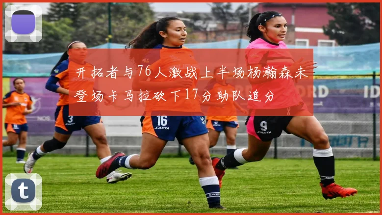 开拓者与76人激战上半场杨瀚森未登场卡马拉砍下17分助队追分