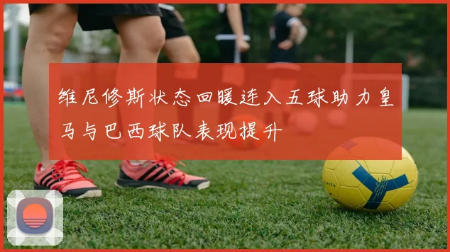 维尼修斯状态回暖连入五球助力皇马与巴西球队表现提升